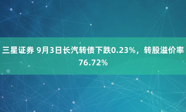 三星证券 9月3日长汽转债下跌0.23%，转股溢价率76.72%