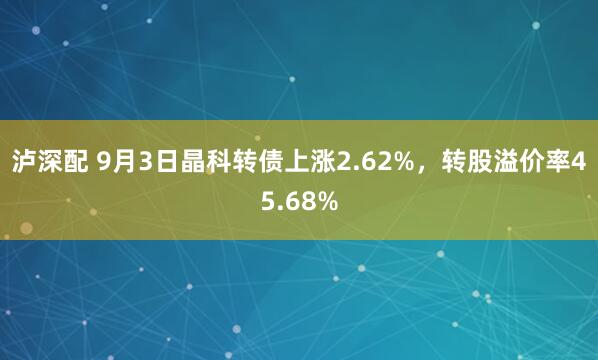 泸深配 9月3日晶科转债上涨2.62%，转股溢价率45.68%