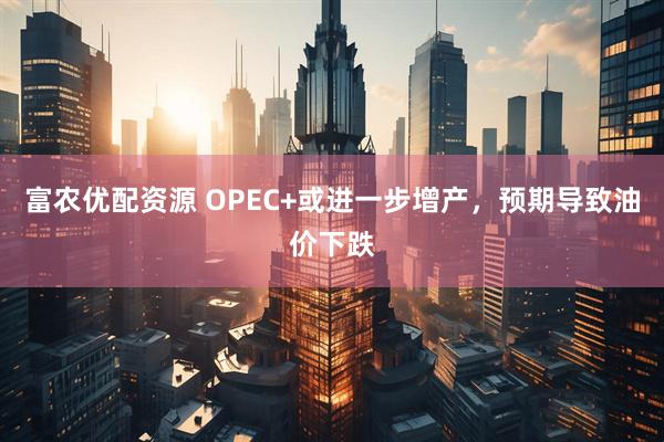 富农优配资源 OPEC+或进一步增产，预期导致油价下跌