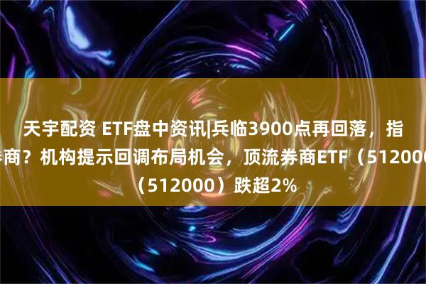 天宇配资 ETF盘中资讯|兵临3900点再回落，指数突破看券商？机构提示回调布局机会，顶流券商ETF（512000）跌超2%