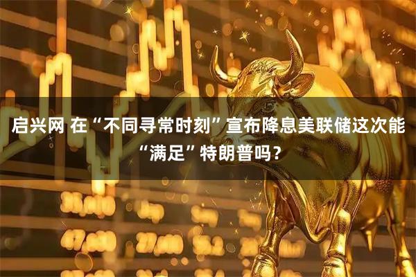 启兴网 在“不同寻常时刻”宣布降息　美联储这次能“满足”特朗普吗？