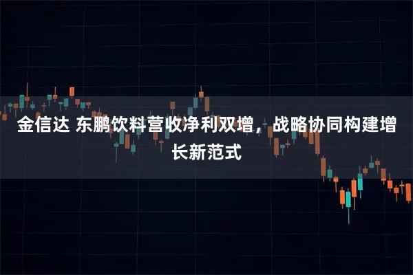 金信达 东鹏饮料营收净利双增，战略协同构建增长新范式