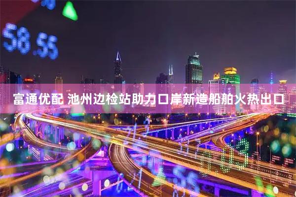 富通优配 池州边检站助力口岸新造船舶火热出口