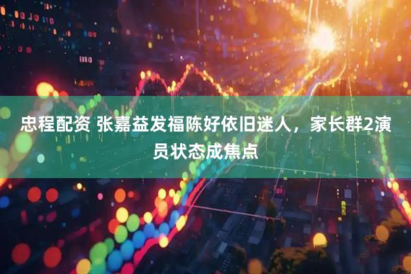 忠程配资 张嘉益发福陈好依旧迷人，家长群2演员状态成焦点