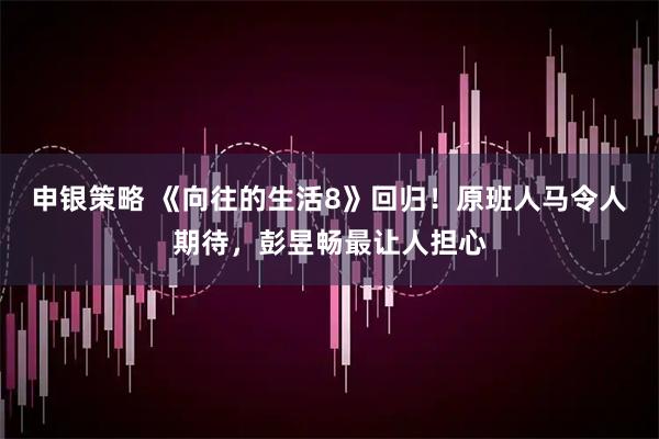 申银策略 《向往的生活8》回归！原班人马令人期待，彭昱畅最让人担心