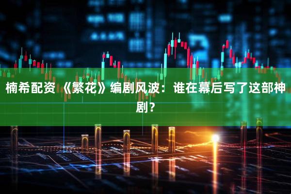 楠希配资 《繁花》编剧风波：谁在幕后写了这部神剧？