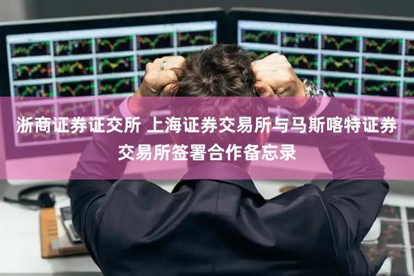 浙商证券证交所 上海证券交易所与马斯喀特证券交易所签署合作备忘录