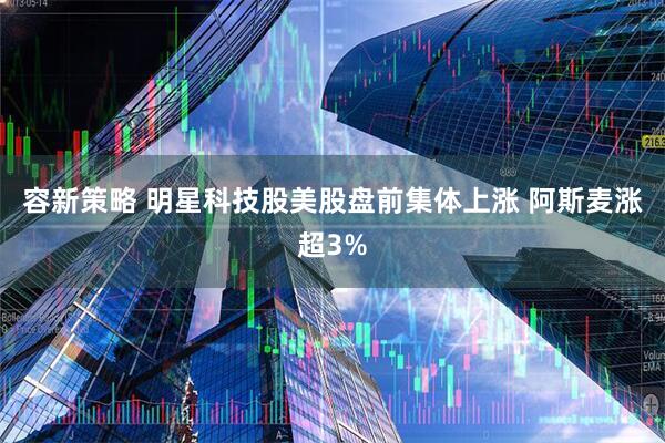 容新策略 明星科技股美股盘前集体上涨 阿斯麦涨超3%