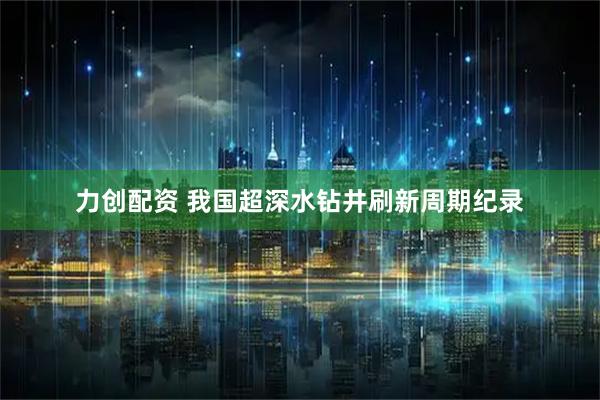 力创配资 我国超深水钻井刷新周期纪录
