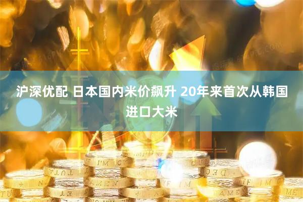 沪深优配 日本国内米价飙升 20年来首次从韩国进口大米