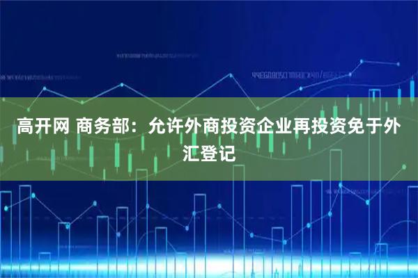 高开网 商务部：允许外商投资企业再投资免于外汇登记