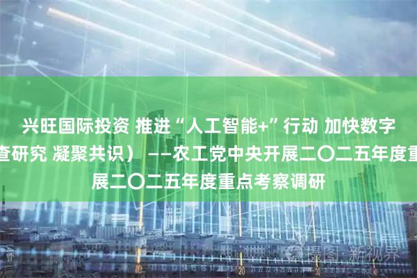 兴旺国际投资 推进“人工智能+”行动 加快数字化建设（调查研究 凝聚共识） ——农工党中央开展二〇二五年度重点考察调研