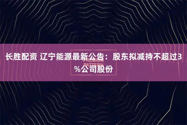 长胜配资 辽宁能源最新公告：股东拟减持不超过3%公司股份