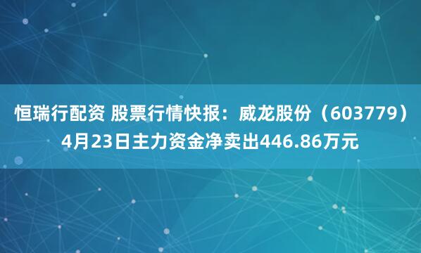 恒瑞行配资 股票行情快报：威龙股份（603779）4月23日主力资金净卖出446.86万元