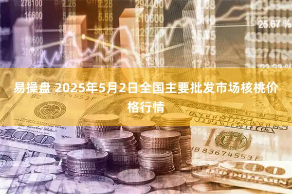 易操盘 2025年5月2日全国主要批发市场核桃价格行情