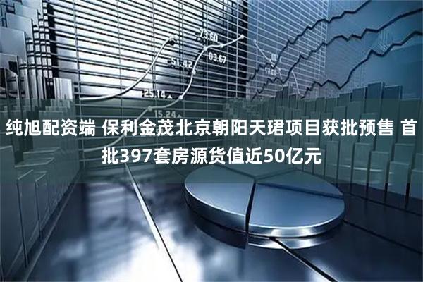 纯旭配资端 保利金茂北京朝阳天珺项目获批预售 首批397套房源货值近50亿元