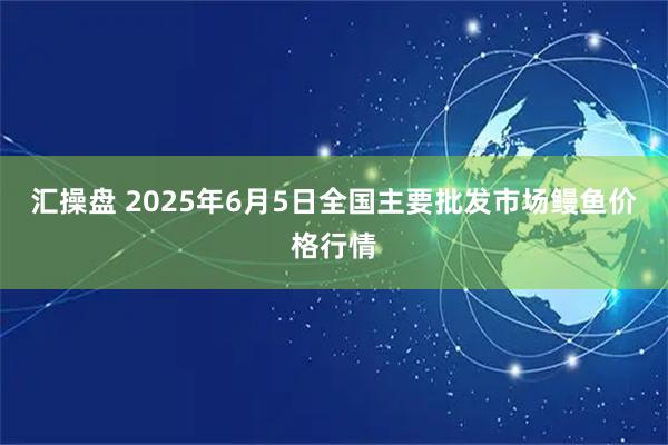 汇操盘 2025年6月5日全国主要批发市场鳗鱼价格行情
