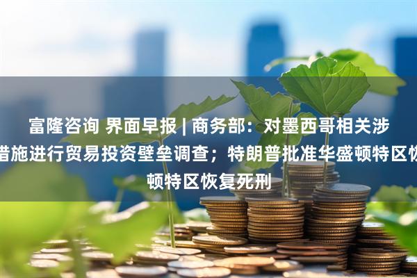 富隆咨询 界面早报 | 商务部：对墨西哥相关涉华限制措施进行贸易投资壁垒调查；特朗普批准华盛顿特区恢复死刑