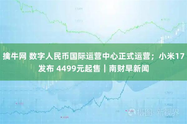 擒牛网 数字人民币国际运营中心正式运营；小米17发布 4499元起售｜南财早新闻
