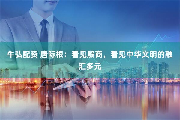 牛弘配资 唐际根：看见殷商，看见中华文明的融汇多元