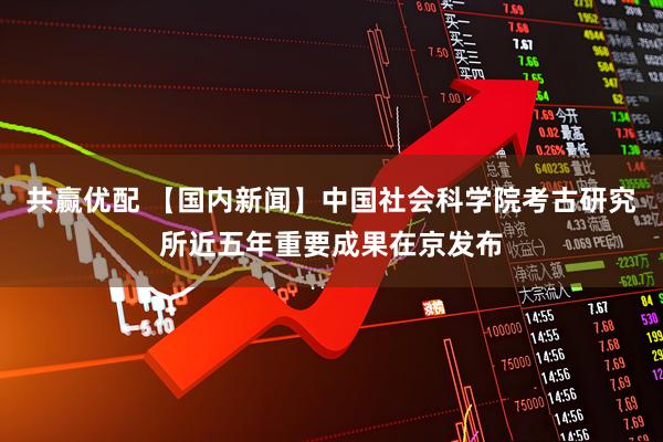 共赢优配 【国内新闻】中国社会科学院考古研究所近五年重要成果在京发布