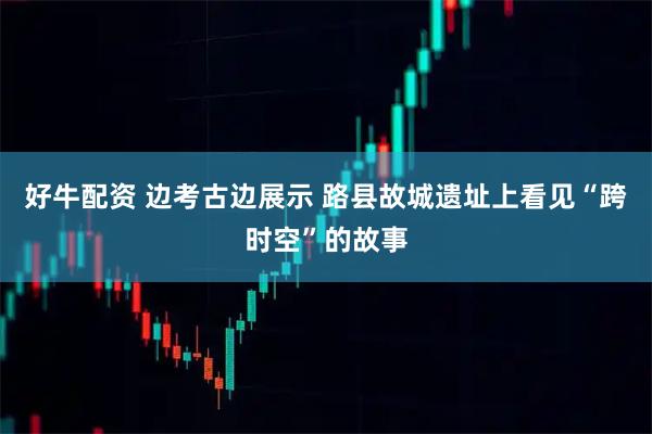 好牛配资 边考古边展示 路县故城遗址上看见“跨时空”的故事
