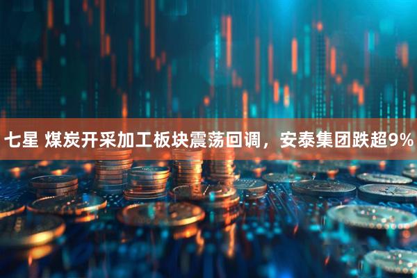 七星 煤炭开采加工板块震荡回调，安泰集团跌超9%