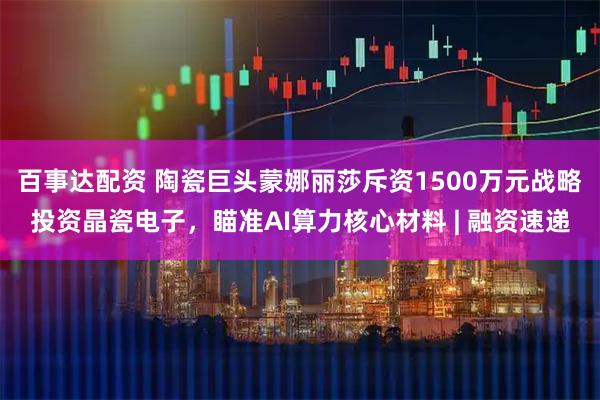 百事达配资 陶瓷巨头蒙娜丽莎斥资1500万元战略投资晶瓷电子，瞄准AI算力核心材料 | 融资速递