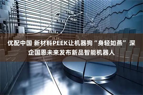 优配中国 新材料PEEK让机器狗“身轻如燕” 深企国恩未来发布新品智能机器人