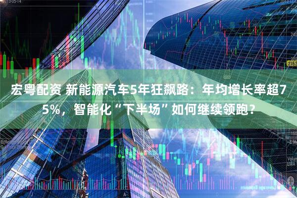 宏粤配资 新能源汽车5年狂飙路：年均增长率超75%，智能化“下半场”如何继续领跑？