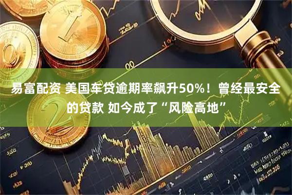 易富配资 美国车贷逾期率飙升50%！曾经最安全的贷款 如今成了“风险高地”