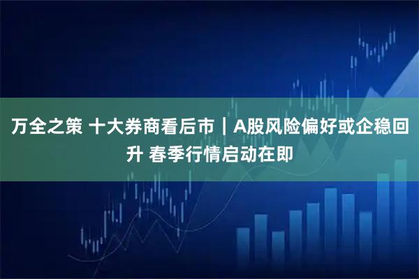 万全之策 十大券商看后市｜A股风险偏好或企稳回升 春季行情启动在即