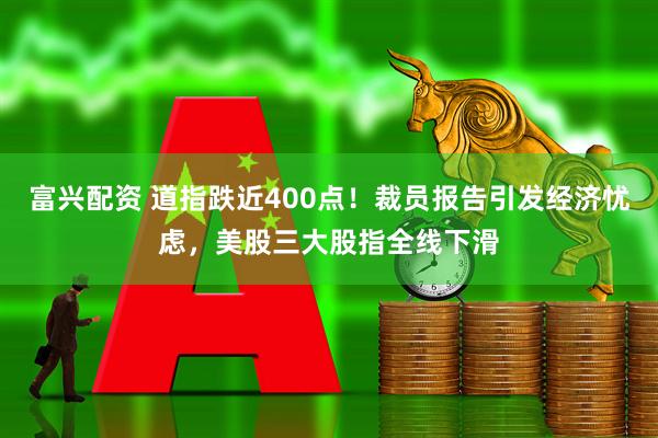 富兴配资 道指跌近400点！裁员报告引发经济忧虑，美股三大股指全线下滑