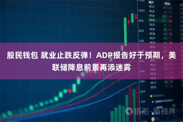 股民钱包 就业止跌反弹！ADP报告好于预期，美联储降息前景再添迷雾