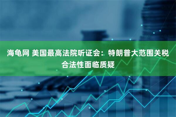 海龟网 美国最高法院听证会：特朗普大范围关税合法性面临质疑