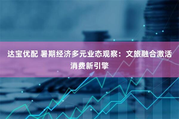 达宝优配 暑期经济多元业态观察：文旅融合激活消费新引擎