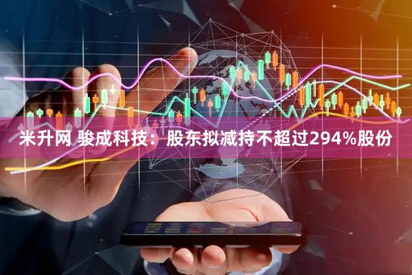 米升网 骏成科技：股东拟减持不超过294%股份