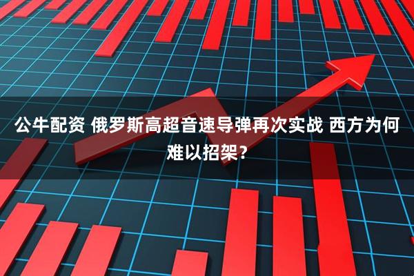 公牛配资 俄罗斯高超音速导弹再次实战 西方为何难以招架？