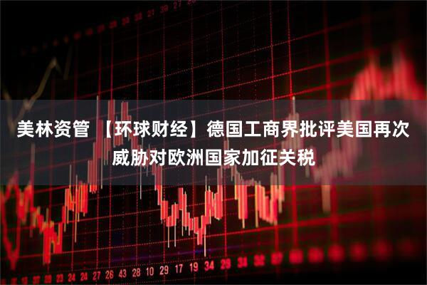 美林资管 【环球财经】德国工商界批评美国再次威胁对欧洲国家加征关税