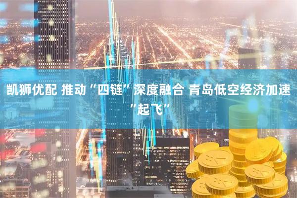 凯狮优配 推动“四链”深度融合 青岛低空经济加速“起飞”