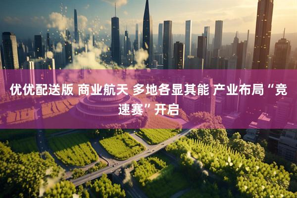 优优配送版 商业航天 多地各显其能 产业布局“竞速赛”开启