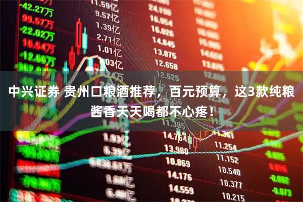中兴证券 贵州口粮酒推荐，百元预算，这3款纯粮酱香天天喝都不心疼！