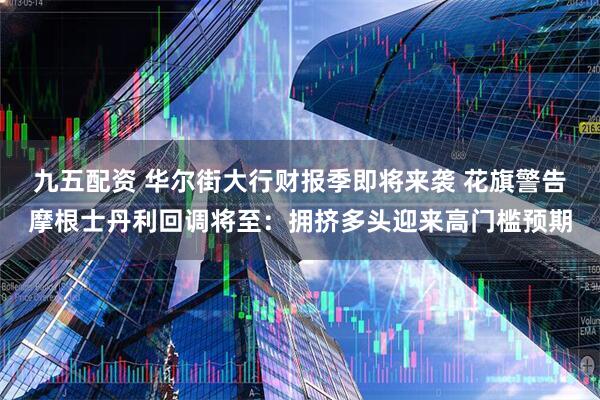 九五配资 华尔街大行财报季即将来袭 花旗警告摩根士丹利回调将至：拥挤多头迎来高门槛预期