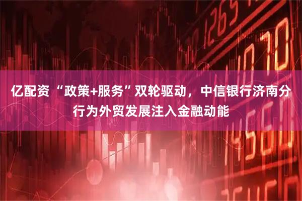亿配资 “政策+服务”双轮驱动，中信银行济南分行为外贸发展注入金融动能