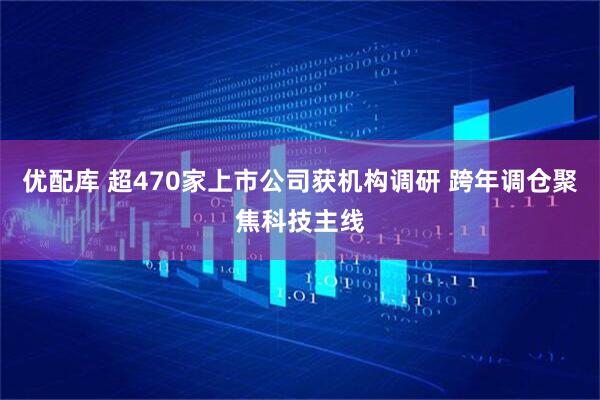 优配库 超470家上市公司获机构调研 跨年调仓聚焦科技主线