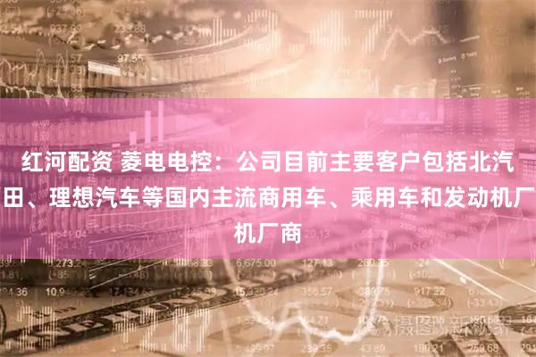 红河配资 菱电电控：公司目前主要客户包括北汽福田、理想汽车等国内主流商用车、乘用车和发动机厂商