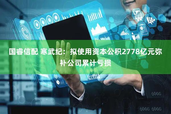 国睿信配 寒武纪:拟使用资本公积2778亿元弥补公司累计亏损