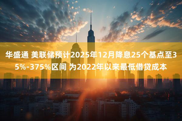 华盛通 美联储预计2025年12月降息25个基点至35%-375%区间 为2022年以来最低借贷成本
