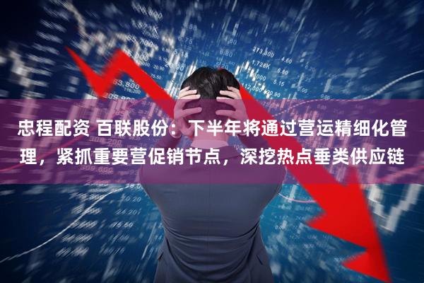 忠程配资 百联股份：下半年将通过营运精细化管理，紧抓重要营促销节点，深挖热点垂类供应链
