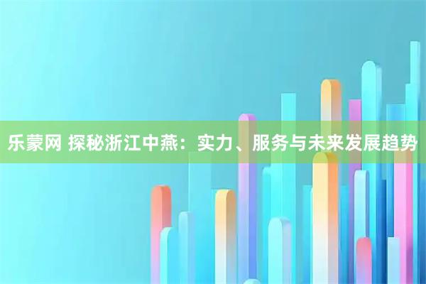 乐蒙网 探秘浙江中燕：实力、服务与未来发展趋势